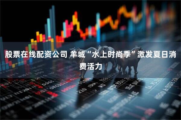 股票在线配资公司 羊城“水上时尚季”激发夏日消费活力