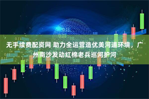 无手续费配资网 助力全运营造优美河道环境，广州南沙发动红棉老兵巡河护河