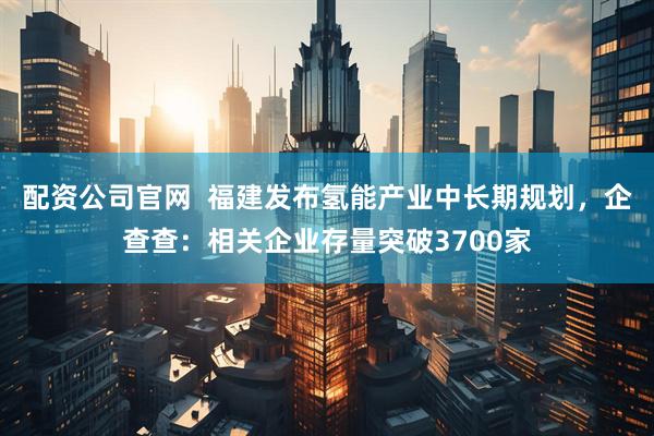 配资公司官网  福建发布氢能产业中长期规划，企查查：相关企业存量突破3700家