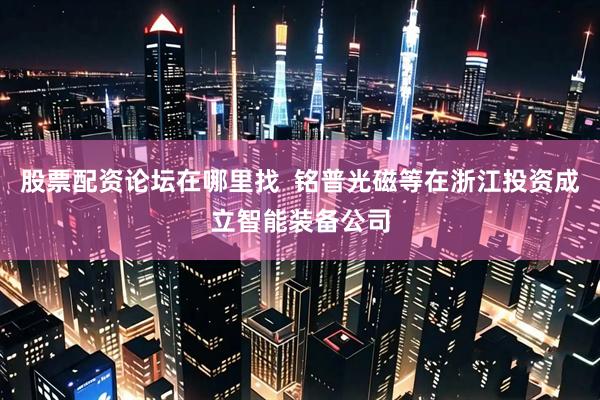 股票配资论坛在哪里找  铭普光磁等在浙江投资成立智能装备公司