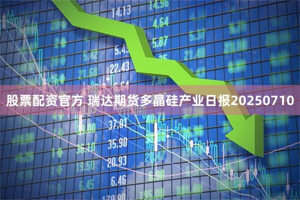 股票配资官方 瑞达期货多晶硅产业日报20250710