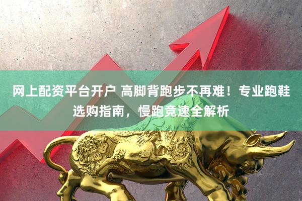 网上配资平台开户 高脚背跑步不再难！专业跑鞋选购指南，慢跑竞速全解析