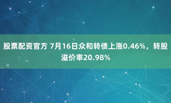 股票配资官方 7月16日众和转债上涨0.46%，转股溢价率20.98%