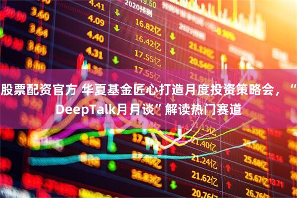 股票配资官方 华夏基金匠心打造月度投资策略会，“DeepTalk月月谈”解读热门赛道