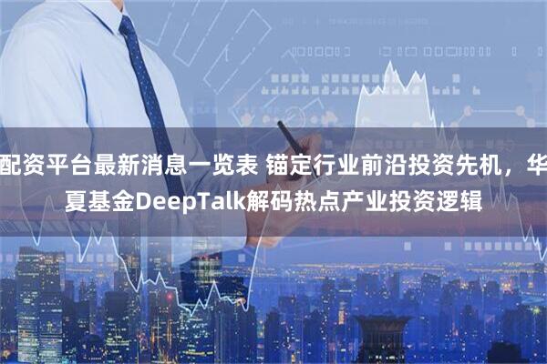 配资平台最新消息一览表 锚定行业前沿投资先机，华夏基金DeepTalk解码热点产业投资逻辑