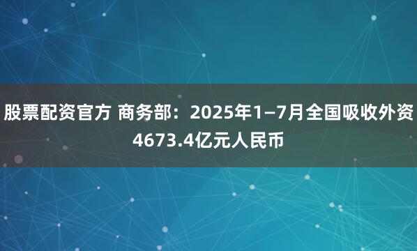 股票配资官方 商务部：2025年1—7月全国吸收外资4673.4亿元人民币