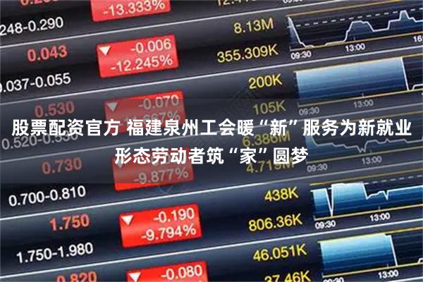 股票配资官方 福建泉州工会暖“新”服务为新就业形态劳动者筑“家”圆梦