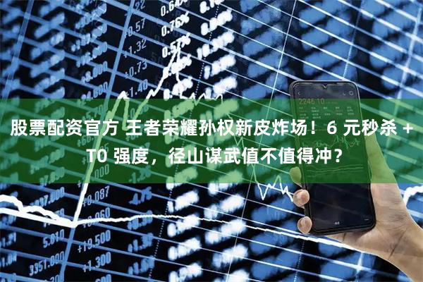 股票配资官方 王者荣耀孙权新皮炸场！6 元秒杀 + T0 强度，径山谋武值不值得冲？