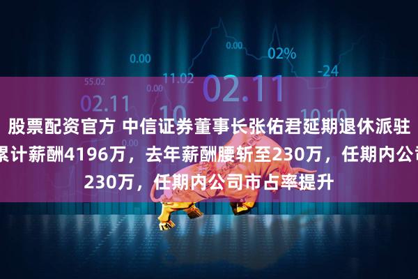 股票配资官方 中信证券董事长张佑君延期退休派驻境外，10年累计薪酬4196万，去年薪酬腰斩至230万，任期内公司市占率提升