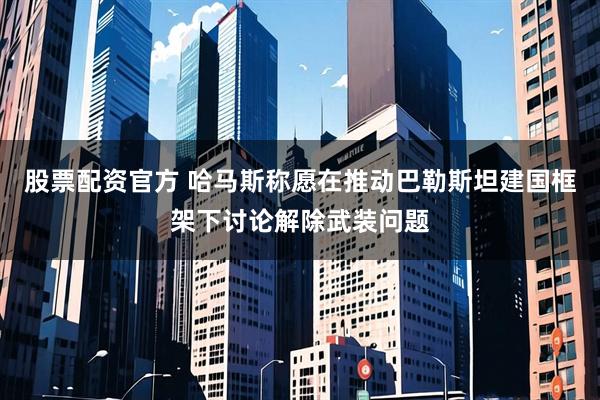 股票配资官方 哈马斯称愿在推动巴勒斯坦建国框架下讨论解除武装问题