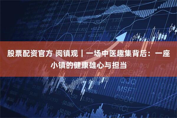 股票配资官方 阅镇观｜一场中医趣集背后：一座小镇的健康雄心与担当